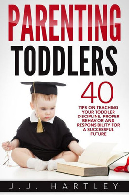 Parenting: Parenting Toddlers: 40 Tips On Teaching Your Toddler Discipline, Proper Behavior And Responsibility For A Successful Future