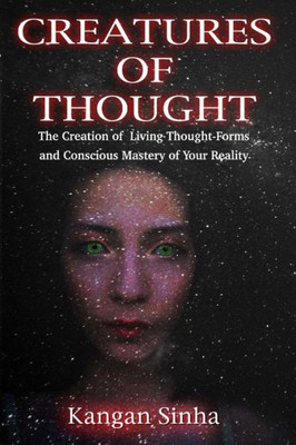 Creatures Of Thought: The Creation Of Living Thought-Forms And The Mastery Of Your Reality