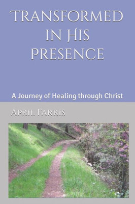 Transformed In His Presence: A Journey Of Healing Through Christ