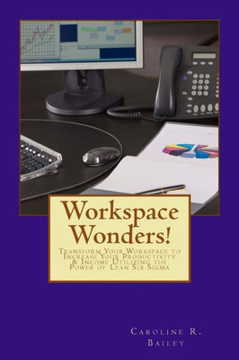 Workspace Wonders!: Transform Your Workspace To Increase Your Productivity & Income Utilizing The Power Of Lean Six Sigma