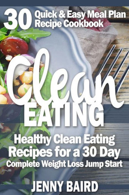 Clean Eating: Healthy Clean Eating Recipes For A 30 Day Complete Weight Loss Jump Start (30 Quick & Easy Meal Plan Recipe Cookbook)