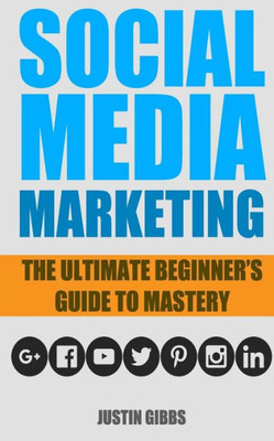 Social Media Marketing: The Ultimate Beginner'S Guide To Mastery (Facebook,Twitter,Youtube,Google+,Linkedin,Pinterest,Instagram)