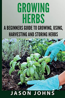 Growing Herbs A Beginners Guide to Growing, Using, Harvesting and Storing Herbs: The Complete Guide To Growing, Using and Cooking Herbs (Inspiring Gardening Ideas)