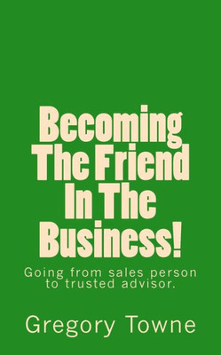 Becoming The Friend In The Business: Going From Sales Person To Trusted Advisor