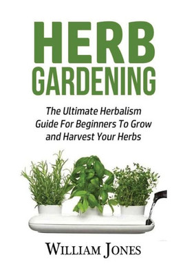 Herb Gardening: The Ultimate Herbalism Guide For Beginners To Grow And Harvest Your Herbs