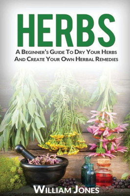 Herbs: A BeginnerS Guide To Dry Your Herbs And Create Your Own Herbal Remedies