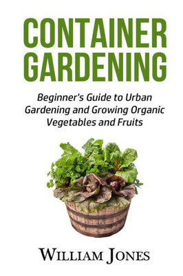 Container Gardening: Beginner'S Guide To Urban Gardening And Growing Organic Vegetables And Fruits