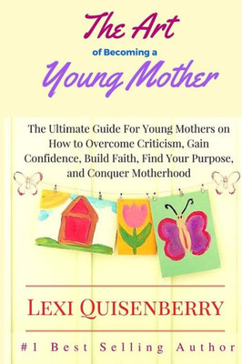 The Art Of Becoming A Young Mother: The Ultimate Guide For Young Mothers On How To Overcome Criticism, Gain Confidence, Build Faith, Find Your Purpose & Conquer Motherhood