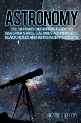 Astronomy: The Ultimate Beginners Guide To Discover Stars, Galaxies, Wormholes, Black Holes And Astronomy Gadgets