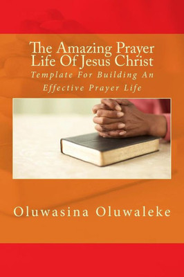 The Amazing Prayer Life Of Jesus Christ: Template For Building An Effective Prayer Life