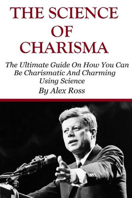 The Science Of Charisma: How To Be Charismatic And How To Be Charming Using Science