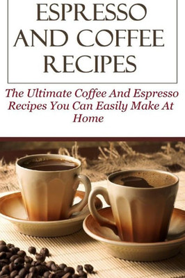 Espresso And Coffee Recipes: The Ultimate Coffee And Espresso Recipes You Can Easily Make At Home