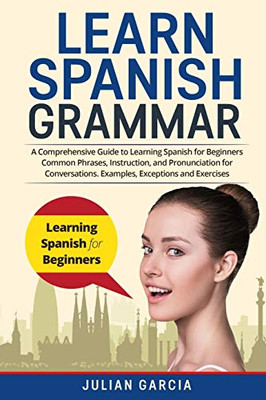 Learn Spanish Grammar: A Comprehensive Guide to Learning Spanish for Beginners Common Phrases, Instruction, and Pronunciation for Conversations. Examples, Exceptions and Exercises