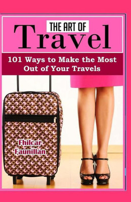 The Art Of Travel: 101 Ways To Make The Most Out Of Your Travels