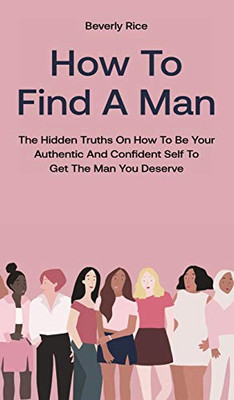 How To Find A Man: The Hidden Truths On How To Be Your Authentic And Confident Self To Get The Man You Deserve - Hardcover
