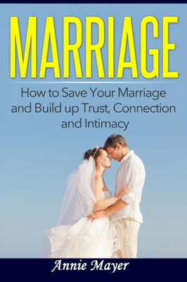 Marriage: How To Save Your Marriage And Build Up Trust, Connection And Intimacy