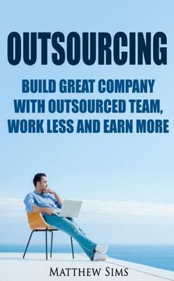 Outsourcing: Build Great Company With Outsourced Team, Work Less And Earn More