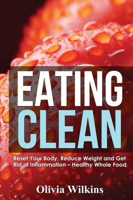 Eating Clean: Reset Your Body, Reduce Weight And Get Rid Of Inflammation - Healthy Whole Food Recipes