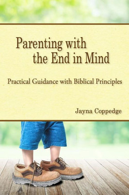 Parenting With The End In Mind: Practical Guidance With Biblical Principles