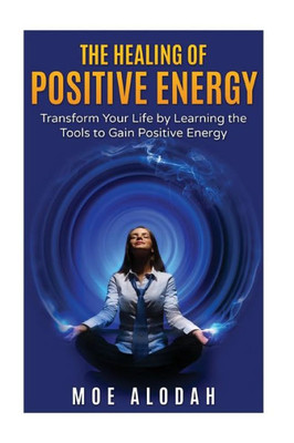 The Healing Of Positive Energy: Transform Your Life By Acquiring The Skills To Foster Positive Energy