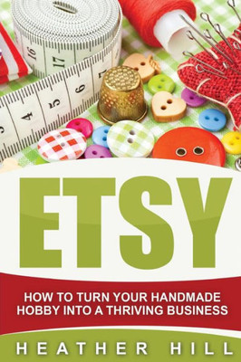 Etsy: How To Turn Your Handmade Hobby Into A Thriving Business (Etsy Marketing, Etsy Business For Beginners, Etsy Selling)