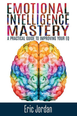 Emotional Intelligence Mastery: A Practical Guide To Improving Your Eq (Eq Mastery, Control Your Emotions, Social Skills, Business Skills, Success, Confidence)