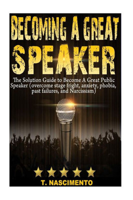 Becoming A Great Speaker: The Solution Guide To Become A Great Public Speaker (Overcome Stage Fright, Anxiety, Phobia, Past Failures, And Narcissism) (Speaking With Confidence)