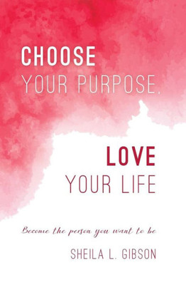 Choose Your Purpose, Love Your Life: Become The Person You Want To Be