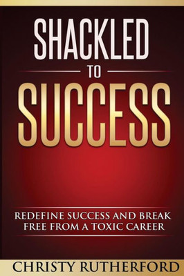 Shackled To Success: Redefine Success And Break Free From A Toxic Career