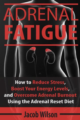 Adrenal Fatigue: How To Reduce Stress, Boost Your Energy Levels, And Overcome Adrenal Burnout Using The Adrenal Reset Diet (Reset Your Diet Now And Say Goodbye To Adrenal Fatigue Forever)