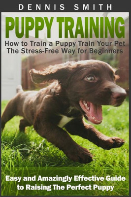 Puppy Training: How To Train A Puppy Train Your Pet The Stress-Free Way For Beginners - Easy And Amazingly Effective Guide To Raising The Perfect Puppy (Puppy Training Guide Book)