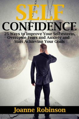 Self-Confidence: 25 Ways To Improve Your Self-Esteem, Overcome Fears And Anxiety And Start Achieving Your Goals