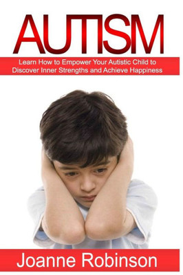 Autism: Learn How To Empower Your Autistic Child To Discover Inner Strengths And Achieve Happiness