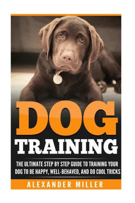 Dog Training: The Ultimate Step By Step Guide To Training Your Dog To Be Happy, Well Behaved, And Do Cool Tricks