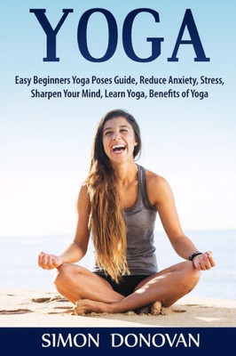 Yoga: Easy Beginners Yoga Poses Guide, Reduce Anxiety, Stress, Sharpen Your Mind, Learn Yoga, Benefits Of Yoga (Master Yoga, Calming Your Mind, Relaxation, Meditation, Happiness)