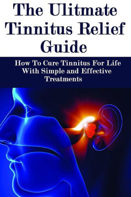 The Ultimate Tinnitus Relief Guide: Simple And Effective Treatments For Tinnitus Relief
