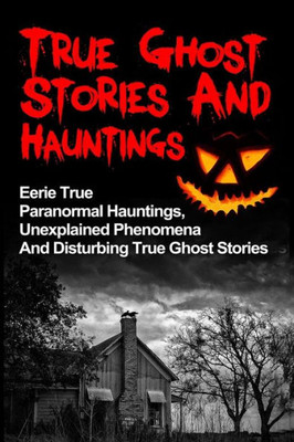 True Ghost Stories And Hauntings: Eerie True Paranormal Hauntings, Unexplained Phenomena And Disturbing True Ghost Stories