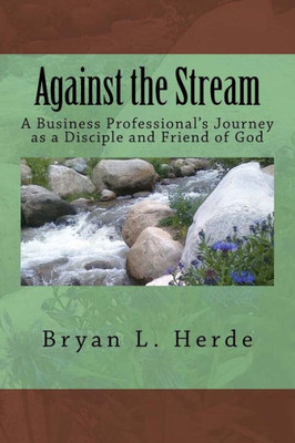 Against The Stream: A Business Professional'S Journey As A Disciple And Friend Of God