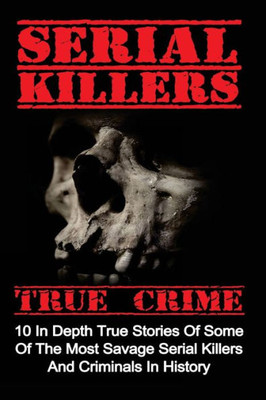 Serial Killers True Crime: 10 In Depth True Stories Of Some Of The Most Savage Serial Killers And Criminals In History (Serial Killers True Crime, Serial Killers, True Crime)