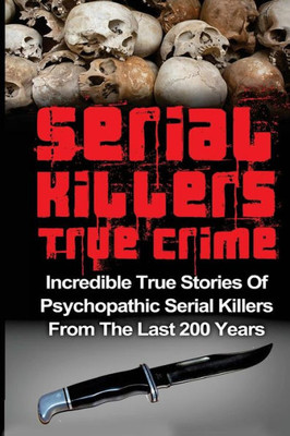 Serial Killers True Crime: Incredible True Stories Of Psychopathic Serial Killers From The Last 200 Years: True Crime Killers (Serial Killers, Serial Killers True Crime, True Crime)