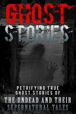 Ghost Stories: Petrifying True Ghost Stories Of The Undead And Their Supernatural Tales (Ghost Stories, True Ghost Stories, True Ghost Stories And Hauntings, Haunted Asylums) (Volume 1)