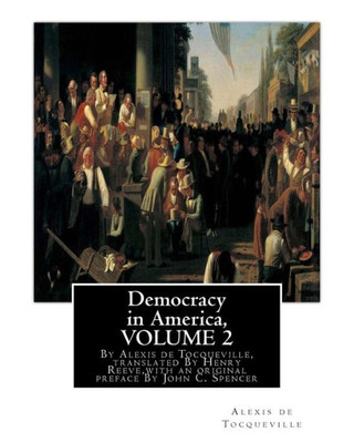 Democracy In America, By Alexis De Tocqueville, Translated By Henry Reeve: (9 September 1813  21 October 1895)Volume 2,With An Original Preface And ... C. Spencer(January 8, 1788  May 17, 1855)