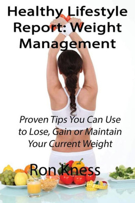 Healthy Lifestyle Report: Weight Management: Proven Tips You Can Use To Lose, Gain Or Maintain Your Current Weight