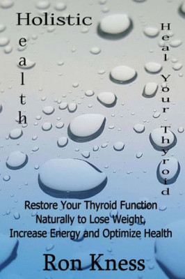 Heal Your Thyroid: Restore Your Thyroid Function Naturally To Lose Weight, Increase Energy And Optimize Health (Holistic Health)