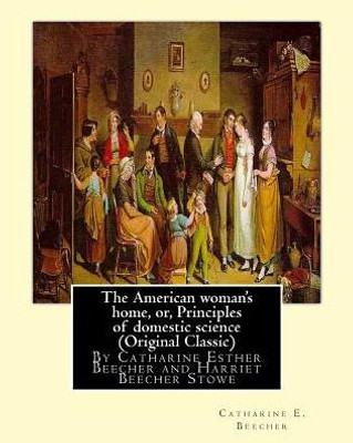 The American Woman'S Home, Or, Principles Of Domestic Science (Original Classic): Being A Guide To The Formation And Maintenance Of Economical, ... Esther Beecher And Harriet Beecher Stowe