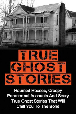 True Ghost Stories: Haunted Houses, Creepy Paranormal Accounts And Scary True Ghost Stories That Will Chill You To The Bone - Real True Ghost Stories