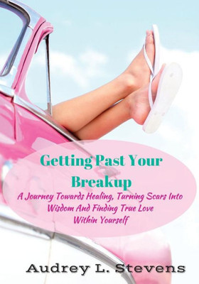 Getting Past Your Breakup: A Journey Towards Healing, Turning Scars Into Wisdom And Finding True Love Within Yourself