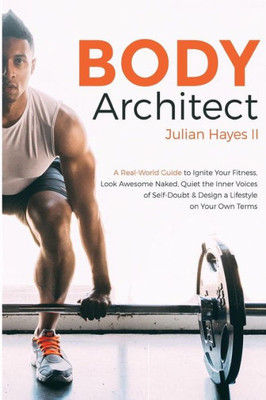 Body Architect: A Real-World Guide To Ignite Your Fitness, Look Awesome Naked, Quiet The Inner Voices Of Self-Doubt, & Design A Lifestyle On Your Own Terms