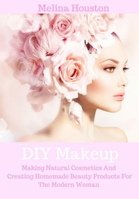 Diy Makeup: Making Natural Cosmetics And Creating Homemade Beauty Products For The Modern Woman (Formulating Natural Cosmetics And Diy Beauty Products)