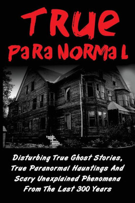 True Paranormal: Disturbing True Ghost Stories, True Paranormal Hauntings And Scary Unexplained Phenomena From The Last 300 Years (True Paranormal ... Ghost Stories And Hauntings, Ghost Stories)